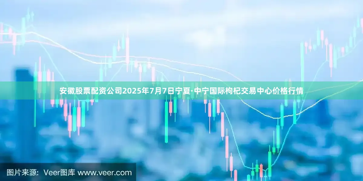 安徽股票配资公司2025年7月7日宁夏·中宁国际枸杞交易中心价格行情