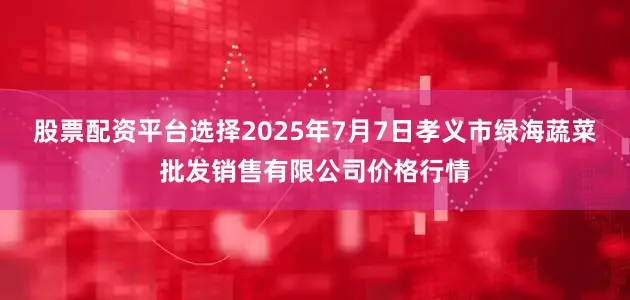 股票配资平台选择2025年7月7日孝义市绿海蔬菜批发销售有限公司价格行情