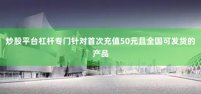 炒股平台杠杆专门针对首次充值50元且全国可发货的产品