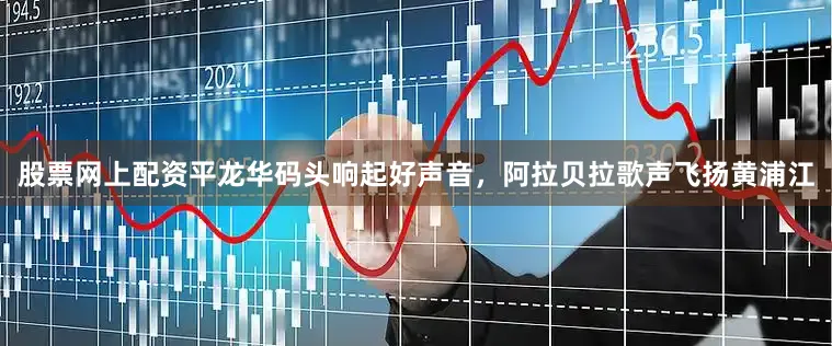 股票网上配资平龙华码头响起好声音，阿拉贝拉歌声飞扬黄浦江