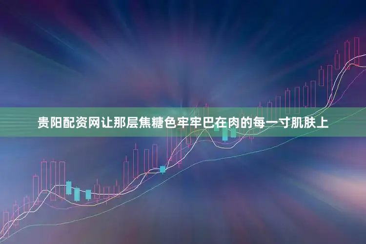 贵阳配资网让那层焦糖色牢牢巴在肉的每一寸肌肤上