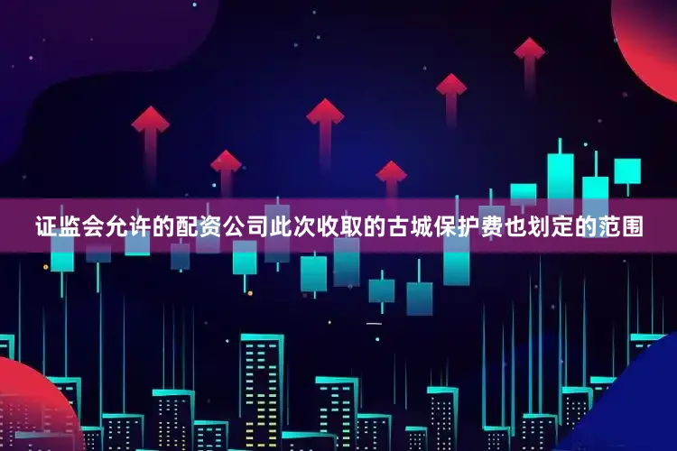 证监会允许的配资公司此次收取的古城保护费也划定的范围