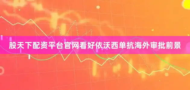 股天下配资平台官网看好依沃西单抗海外审批前景