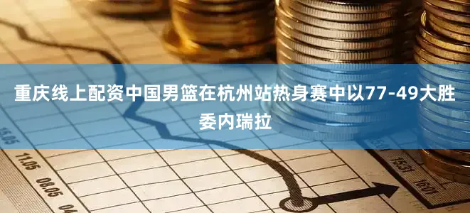 重庆线上配资中国男篮在杭州站热身赛中以77-49大胜委内瑞拉