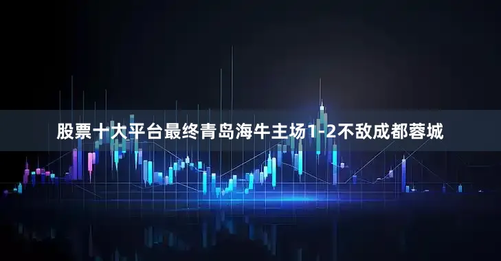 股票十大平台最终青岛海牛主场1-2不敌成都蓉城