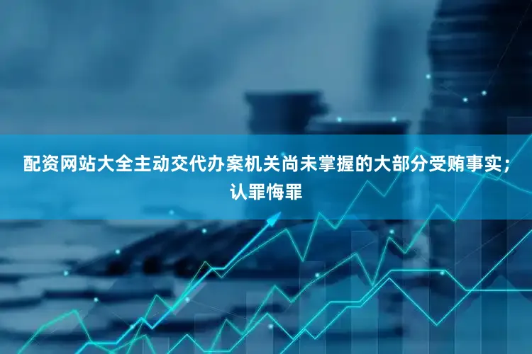 配资网站大全主动交代办案机关尚未掌握的大部分受贿事实；认罪悔罪