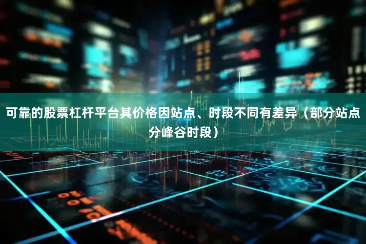 可靠的股票杠杆平台其价格因站点、时段不同有差异（部分站点分峰谷时段）